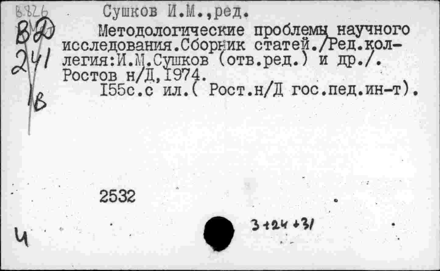 ﻿научного '---рл-
Сушков ИЛ.,ред.
Методологические проблемы научного исследования.Сборник статей./Ред.коллегия: И. М. Сушков (отв.ред.) и др./. Ростов н/Д,1974.	.
155с.с ил.( Рост.н/Д гос.пед.ин-т).
2532
